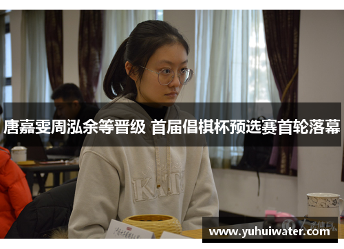唐嘉雯周泓余等晋级 首届倡棋杯预选赛首轮落幕